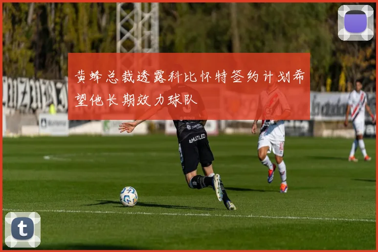 黄蜂总裁透露科比怀特签约计划希望他长期效力球队