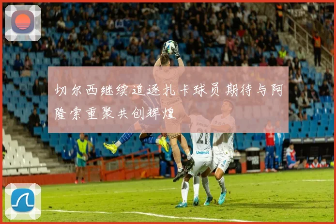 切尔西继续追逐扎卡球员期待与阿隆索重聚共创辉煌