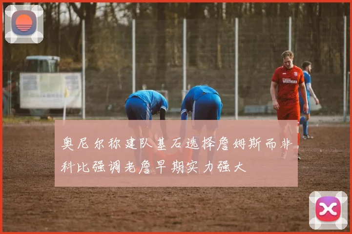 奥尼尔称建队基石选择詹姆斯而非科比强调老詹早期实力强大