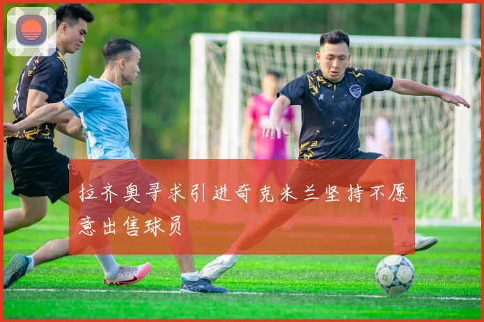拉齐奥寻求引进奇克米兰坚持不愿意出售球员