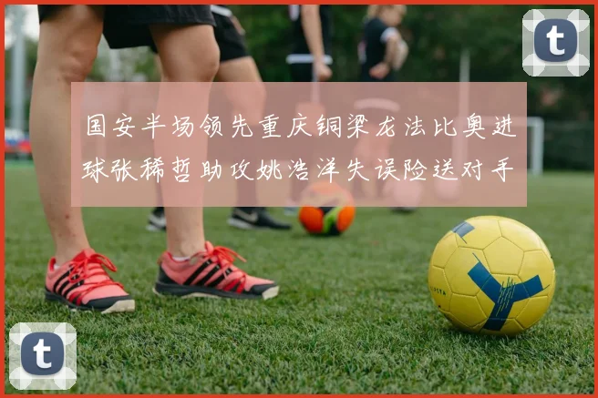 国安半场领先重庆铜梁龙法比奥进球张稀哲助攻姚浩洋失误险送对手机会