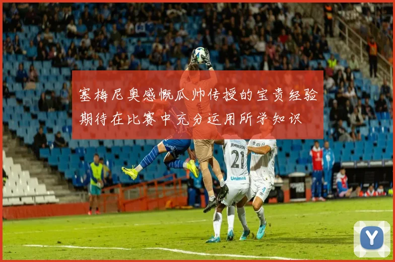 塞梅尼奥感慨瓜帅传授的宝贵经验期待在比赛中充分运用所学知识