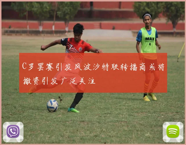 C罗罢赛引发风波沙特联转播商或将撤资引发广泛关注