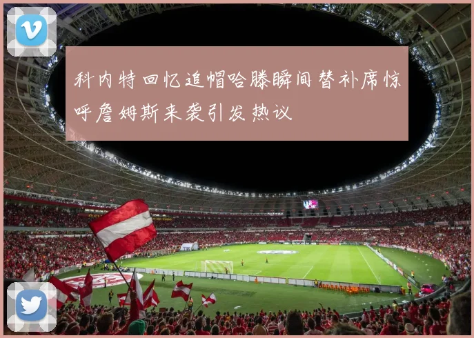 科内特回忆追帽哈滕瞬间替补席惊呼詹姆斯来袭引发热议