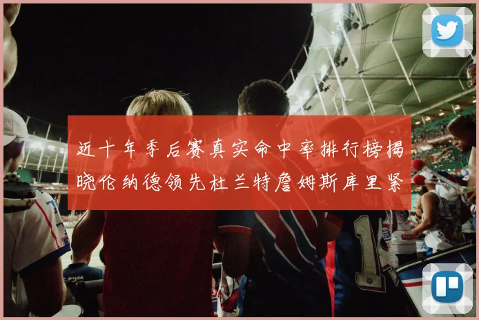 近十年季后赛真实命中率排行榜揭晓伦纳德领先杜兰特詹姆斯库里紧随其后