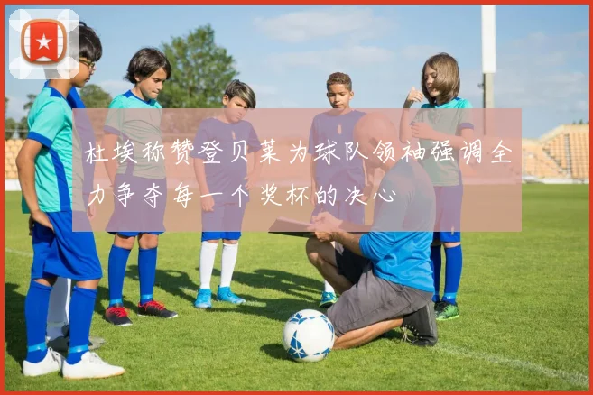 杜埃称赞登贝莱为球队领袖强调全力争夺每一个奖杯的决心