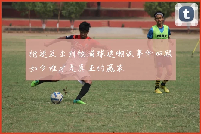 枪迷反击利物浦球迷嘲讽事件回顾如今谁才是真正的赢家