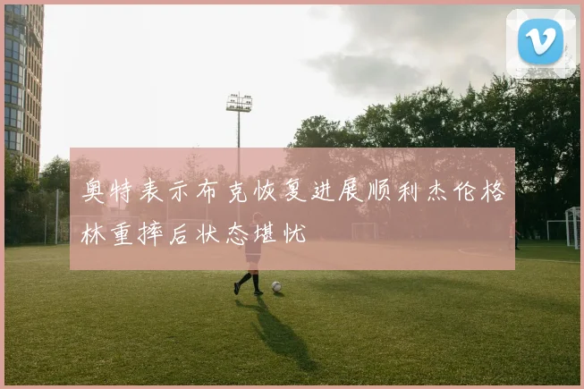 奥特表示布克恢复进展顺利杰伦格林重摔后状态堪忧