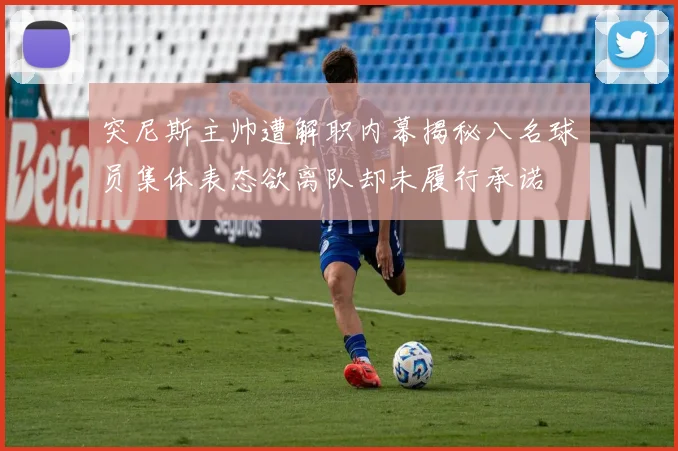 突尼斯主帅遭解职内幕揭秘八名球员集体表态欲离队却未履行承诺