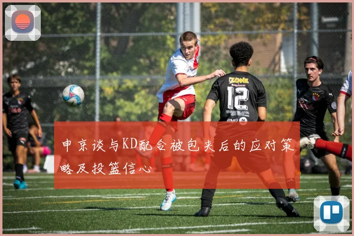 申京谈与KD配合被包夹后的应对策略及投篮信心