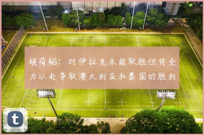 胡荷韬：对伊拉克未能取胜但将全力以赴争取澳大利亚和泰国的胜利