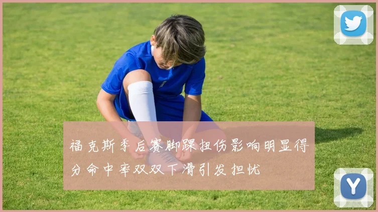 福克斯季后赛脚踝扭伤影响明显得分命中率双双下滑引发担忧