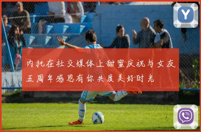 内托在社交媒体上甜蜜庆祝与女友五周年感恩有你共度美好时光