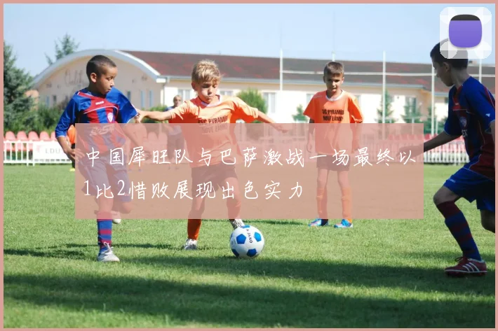 中国犀旺队与巴萨激战一场最终以1比2惜败展现出色实力