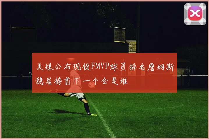 美媒公布现役FMVP球员排名詹姆斯稳居榜首下一个会是谁