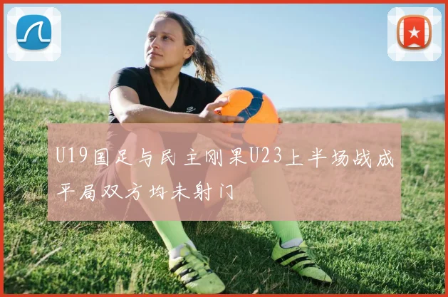 U19国足与民主刚果U23上半场战成平局双方均未射门