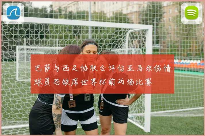 巴萨与西足协联合评估亚马尔伤情球员恐缺席世界杯前两场比赛