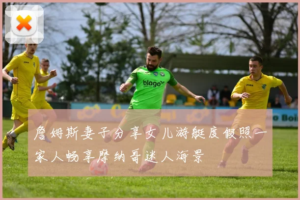 詹姆斯妻子分享女儿游艇度假照一家人畅享摩纳哥迷人海景