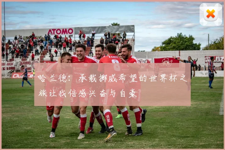 哈兰德：承载挪威希望的世界杯之旅让我倍感兴奋与自豪