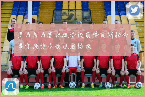 罗马与马赛积极洽谈前锋瓦斯转会事宜期待尽快达成协议