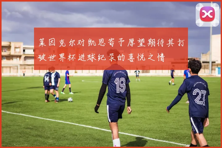 莱因克尔对凯恩寄予厚望期待其打破世界杯进球纪录的喜悦之情