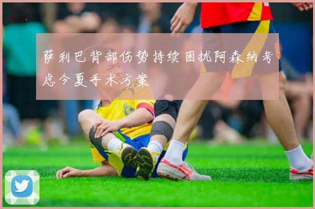 萨利巴背部伤势持续困扰阿森纳考虑今夏手术方案