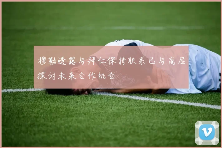 穆勒透露与拜仁保持联系已与高层探讨未来合作机会