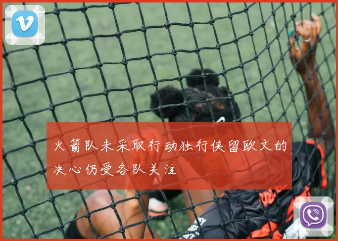 火箭队未采取行动独行侠留欧文的决心仍受各队关注