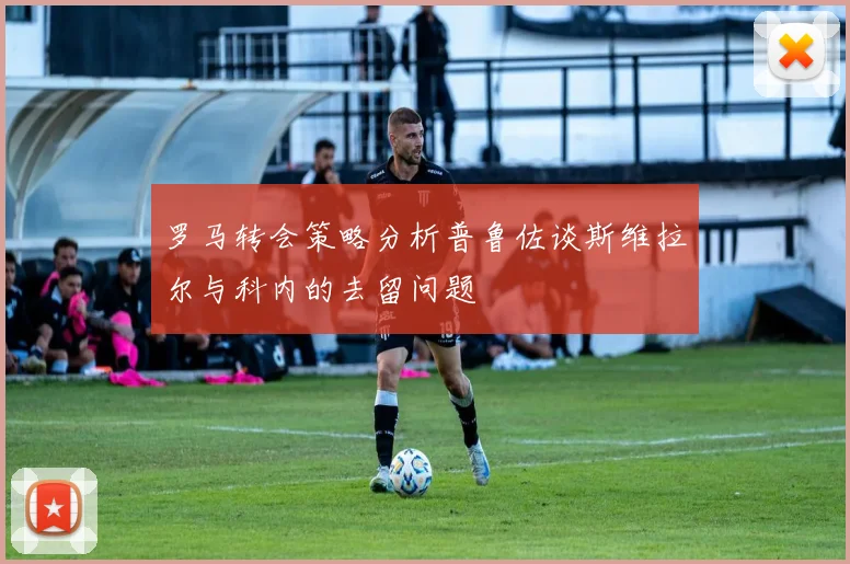 罗马转会策略分析普鲁佐谈斯维拉尔与科内的去留问题