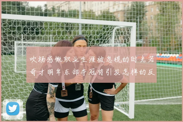 吹杨感慨职业生涯被忽视的时光若奇才明年东部夺冠将引发怎样的反响