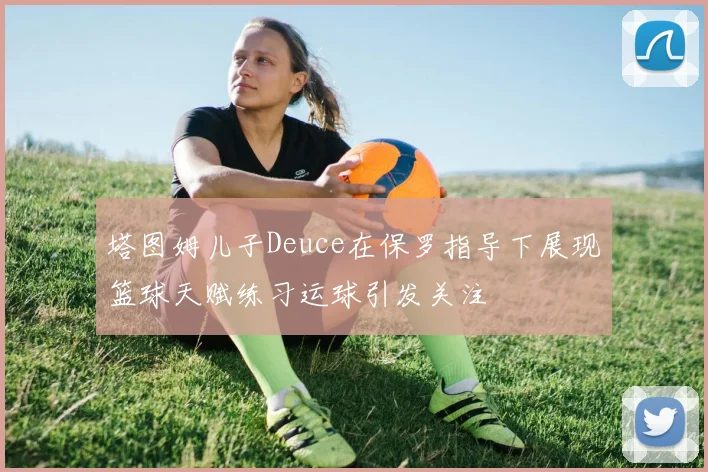 塔图姆儿子Deuce在保罗指导下展现篮球天赋练习运球引发关注