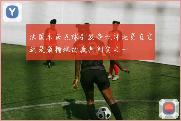 法国未获点球引发争议评论员直言这是最糟糕的裁判判罚之一