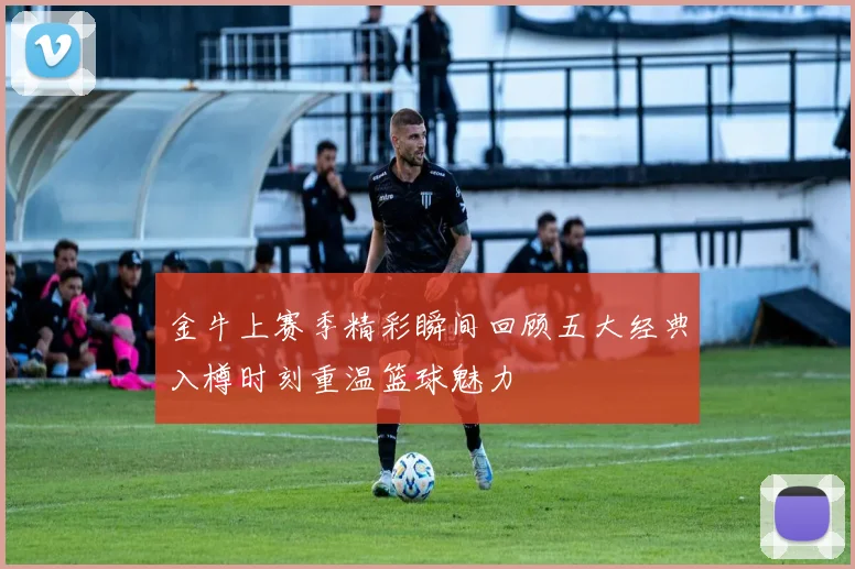 金牛上赛季精彩瞬间回顾五大经典入樽时刻重温篮球魅力