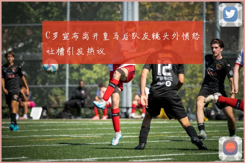 C罗宣布离开皇马后队友镜头外愤怒吐槽引发热议